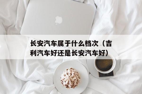 长安汽车属于什么档次（吉利汽车好还是长安汽车好）