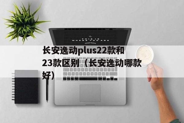 长安逸动plus22款和23款区别（长安逸动哪款好）