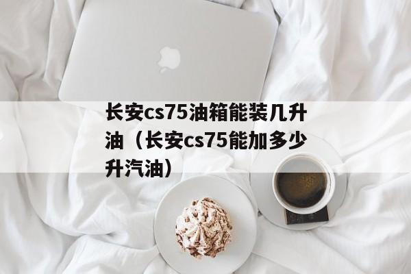 长安cs75油箱能装几升油（长安cs75能加多少升汽油）