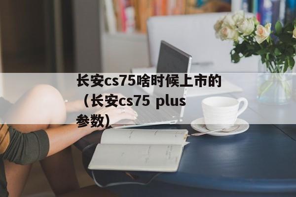 长安cs75啥时候上市的（长安cs75 plus参数）