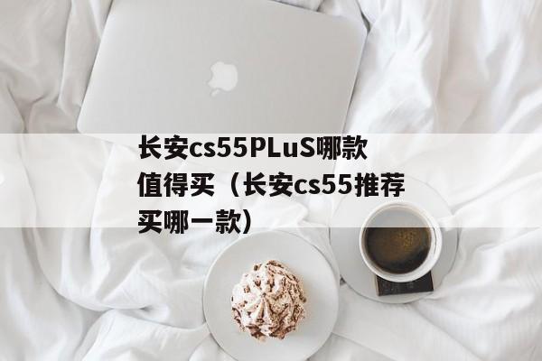 长安cs55PLuS哪款值得买（长安cs55推荐买哪一款）