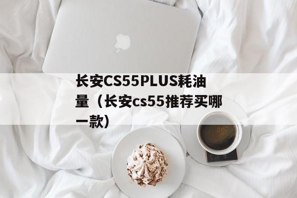 长安CS55PLUS耗油量（长安cs55推荐买哪一款）