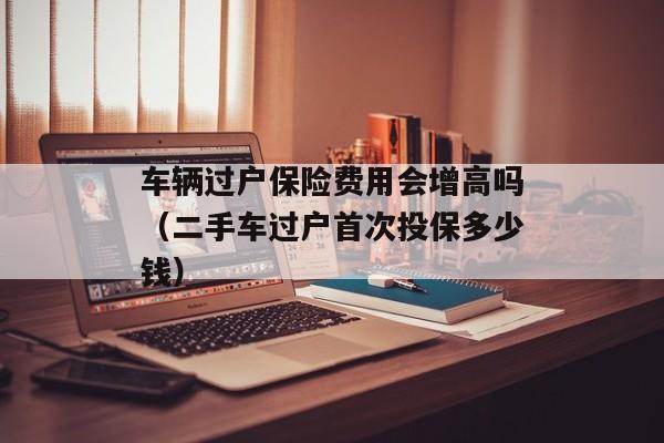 车辆过户保险费用会增高吗（二手车过户首次投保多少钱）