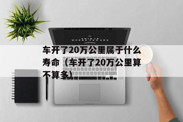 车开了20万公里属于什么寿命（车开了20万公里算不算多）