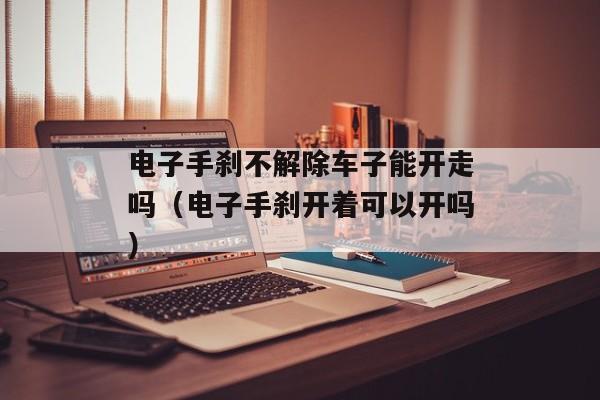 电子手刹不解除车子能开走吗（电子手刹开着可以开吗）