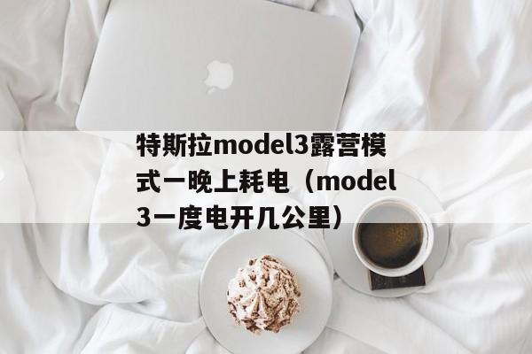 特斯拉model3露营模式一晚上耗电（model3一度电开几公里）