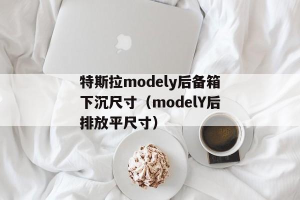 特斯拉modely后备箱下沉尺寸（modelY后排放平尺寸）