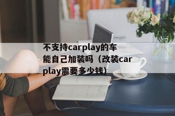 不支持carplay的车能自己加装吗（改装carplay需要多少钱）