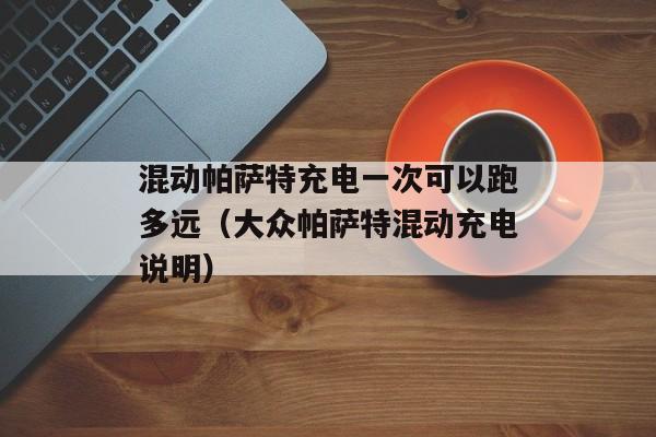 混动帕萨特充电一次可以跑多远（大众帕萨特混动充电说明）