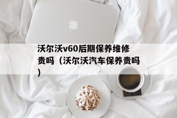 沃尔沃v60后期保养维修贵吗（沃尔沃汽车保养贵吗）