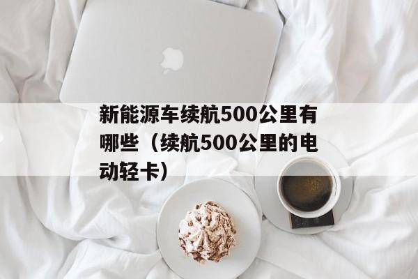 新能源车续航500公里有哪些（续航500公里的电动轻卡）