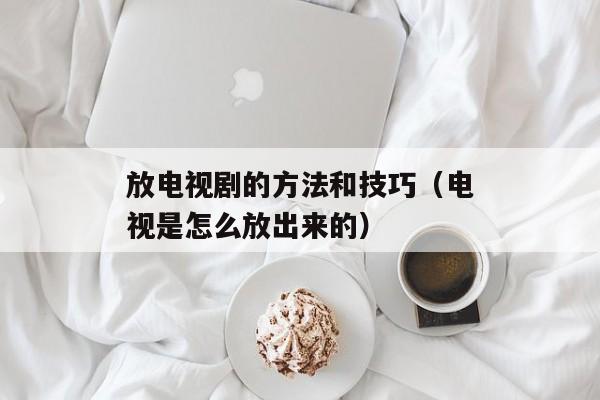 放电视剧的方法和技巧（电视是怎么放出来的）