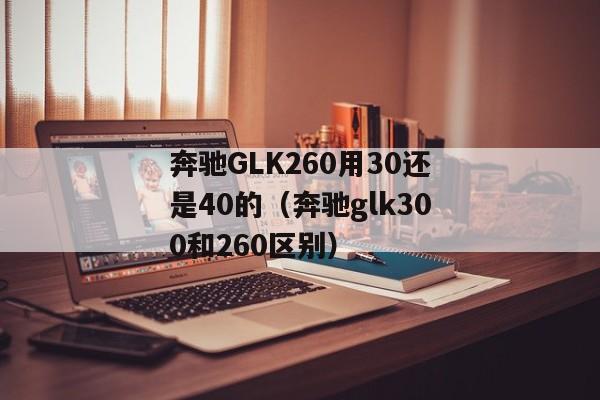 奔驰GLK260用30还是40的（奔驰glk300和260区别）