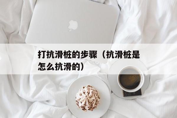 打抗滑桩的步骤（抗滑桩是怎么抗滑的）