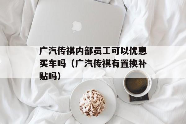 广汽传祺内部员工可以优惠买车吗（广汽传祺有置换补贴吗）