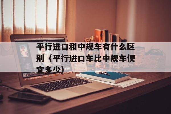 平行进口和中规车有什么区别（平行进口车比中规车便宜多少）