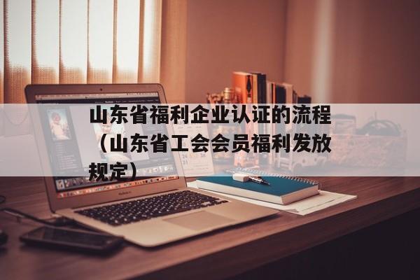 山东省福利企业认证的流程（山东省工会会员福利发放规定）