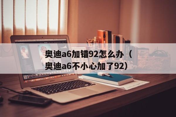 奥迪a6加错92怎么办（奥迪a6不小心加了92）