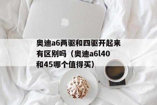 奥迪a6两驱和四驱开起来有区别吗（奥迪a6l40和45哪个值得买）