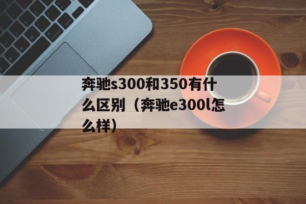 奔驰s300和350有什么区别（奔驰e300l怎么样）