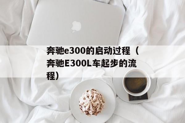 奔驰e300的启动过程（奔驰E300L车起步的流程）