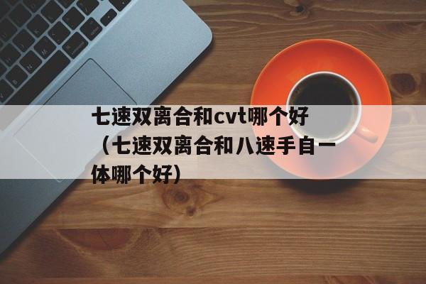 七速双离合和cvt哪个好（七速双离合和八速手自一体哪个好）