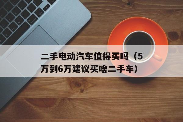 二手电动汽车值得买吗（5万到6万建议买啥二手车）