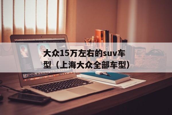 大众15万左右的suv车型（上海大众全部车型）