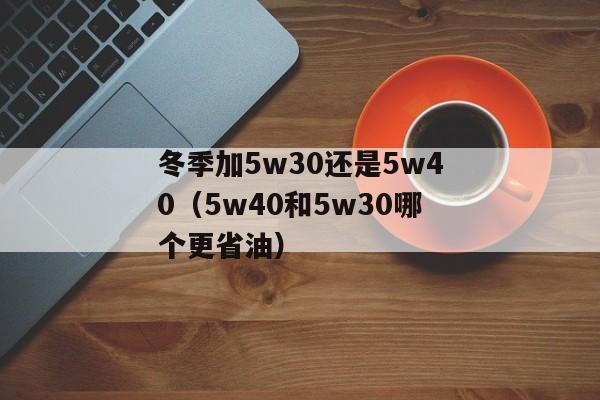 冬季加5w30还是5w40（5w40和5w30哪个更省油）