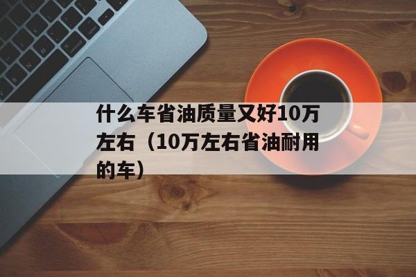 什么车省油质量又好10万左右（10万左右省油耐用的车）