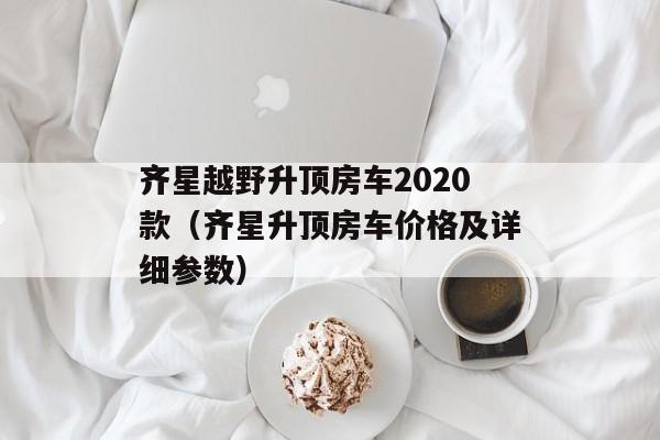 齐星越野升顶房车2020款（齐星升顶房车价格及详细参数）