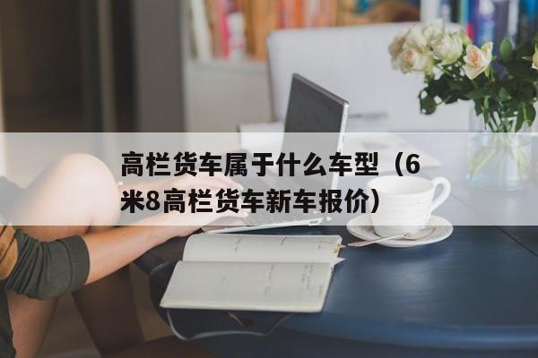 高栏货车属于什么车型（6米8高栏货车新车报价）