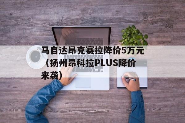 马自达昂克赛拉降价5万元（扬州昂科拉PLUS降价来袭）