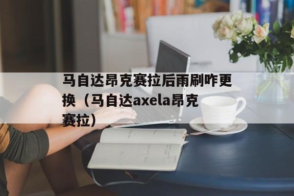 马自达昂克赛拉后雨刷咋更换（马自达axela昂克赛拉）