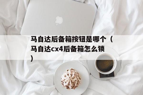 马自达后备箱按钮是哪个（马自达cx4后备箱怎么锁）