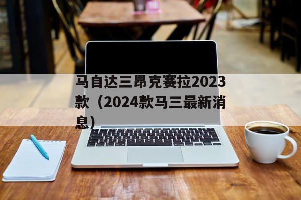 马自达三昂克赛拉2023款（2024款马三最新消息）