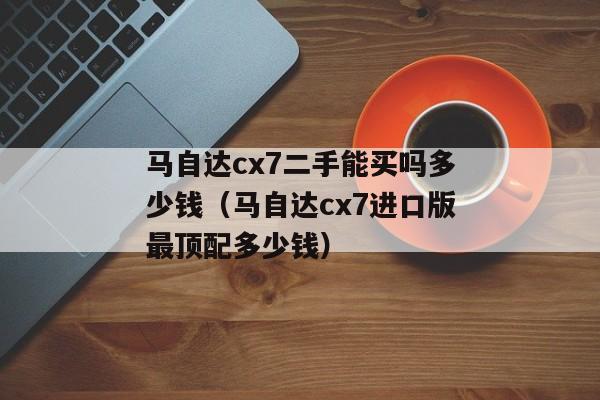 马自达cx7二手能买吗多少钱（马自达cx7进口版最顶配多少钱）