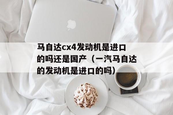 马自达cx4发动机是进口的吗还是国产（一汽马自达的发动机是进口的吗）