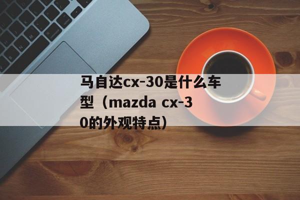 马自达cx-30是什么车型（mazda cx-30的外观特点）