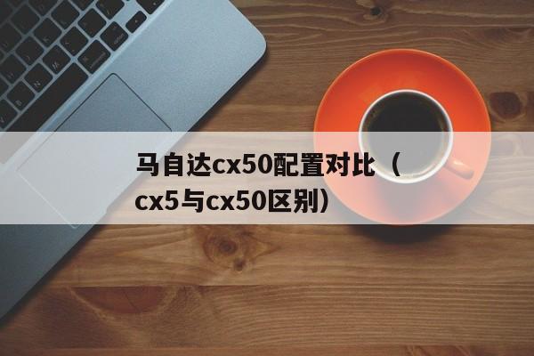 马自达cx50配置对比（cx5与cx50区别）