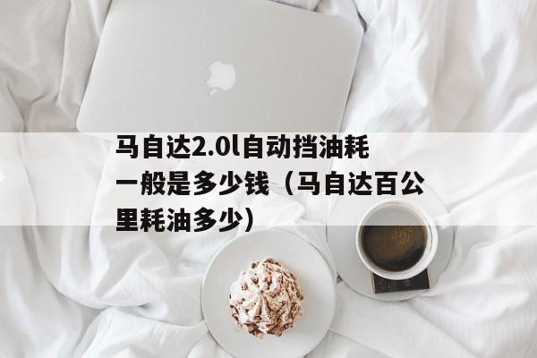 马自达2.0l自动挡油耗一般是多少钱（马自达百公里耗油多少）