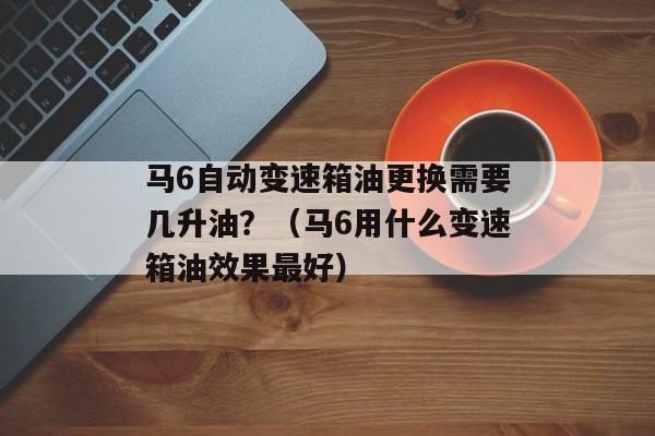 马6自动变速箱油更换需要几升油？（马6用什么变速箱油效果最好）