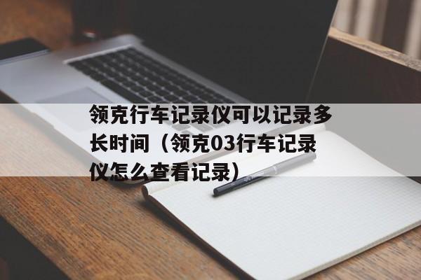 领克行车记录仪可以记录多长时间（领克03行车记录仪怎么查看记录）