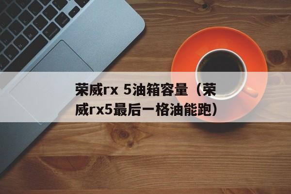 荣威rx 5油箱容量（荣威rx5最后一格油能跑）