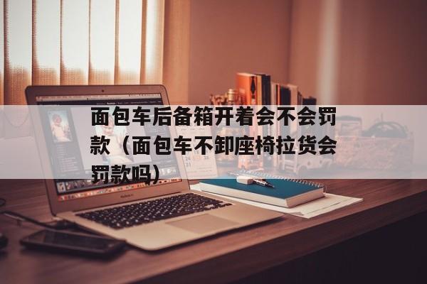 面包车后备箱开着会不会罚款（面包车不卸座椅拉货会罚款吗）