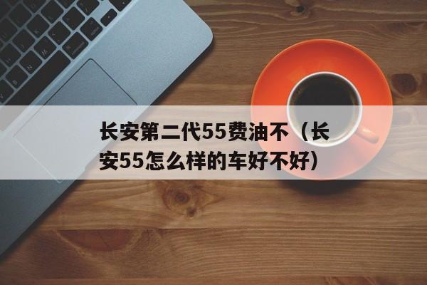 长安第二代55费油不（长安55怎么样的车好不好）