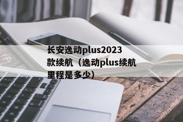 长安逸动plus2023款续航（逸动plus续航里程是多少）