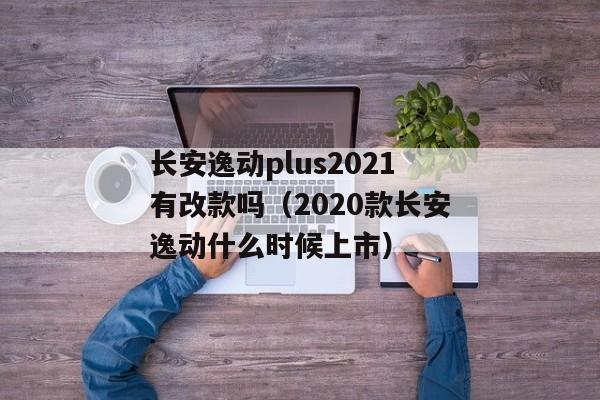 长安逸动plus2021有改款吗（2020款长安逸动什么时候上市）