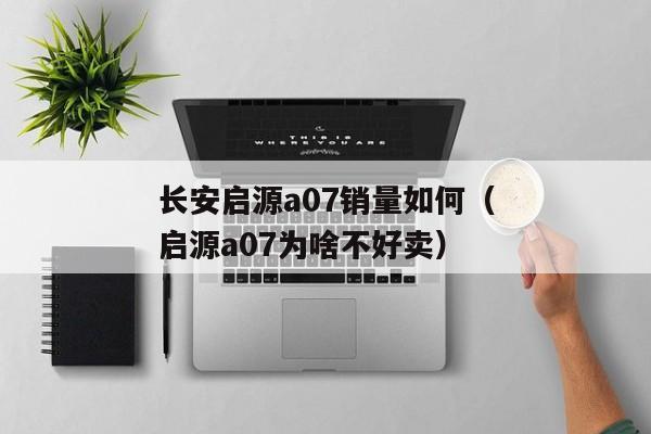 长安启源a07销量如何（启源a07为啥不好卖）