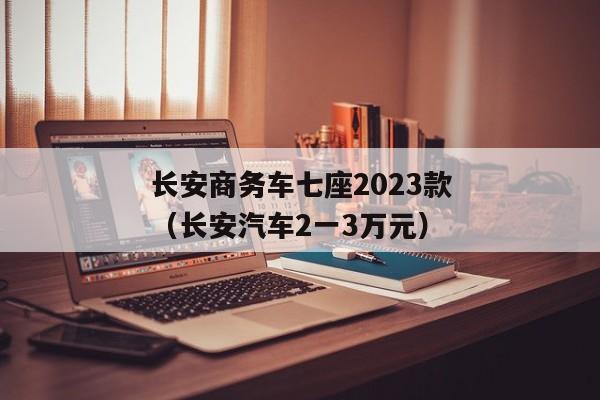 长安商务车七座2023款（长安汽车2一3万元）